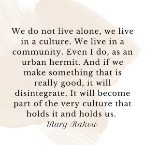 Mary Rakow quote: "We do not live alone, we live in a culture. We live in a community. Even I do, as an urban hermit. And if we make something that is really good, it will disintegrate. It will become part of the very culture that holds it and holds us.
